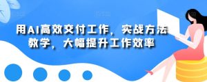 用AI高效交付工作,实战方法教学,大幅提升工作效率-项目资源库