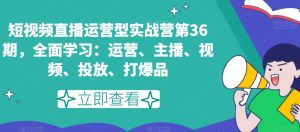 短视频直播运营型实战营第36期，全面学习：运营、主播、视频、投放、打爆品-项目资源库