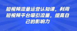 短视频流量运营认知课,利用短视频平台吸引流量,提高自己的影响力-项目资源库