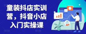 童装抖店实训营,抖音小店入门实操课-项目资源库