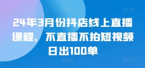 24年3月份抖店线上直播课程,不直播不拍短视频日出100单-项目资源库
