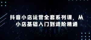 抖音小店运营全套系列课，全新升级，从小店基础入门到进阶精通，系统掌握月销百万小店的核心秘密-项目资源库