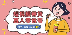 短视频带货&真人零食号:更全面的零食带货教程:21节 实操+运营-项目资源库