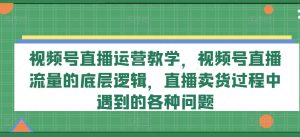 视频号直播运营教学,视频号直播流量的底层逻辑,直播卖货过程中遇到的各种问题-项目资源库