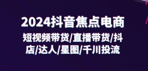 2024抖音焦点电商:短视频带货/直播带货/抖店/达人/星图/千川投流/32节课-项目资源库