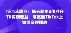 TikTok副业:每天利用2小时在TK实现收益,零基础TikTok上如何变现课程-项目资源库