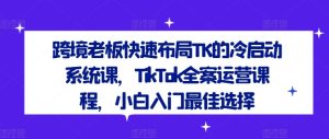 跨境老板快速布局TK的冷启动系统课,TikTok全案运营课程,小白入门最佳选择-项目资源库