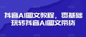 抖音AI图文教程,零基础玩转抖音AI图文带货-项目资源库