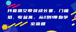 抖音图文带货成长营,门槛低、收益高,从0到1带你学全流程-项目资源库