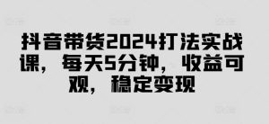 抖音带货2024打法实战课,每天5分钟,收益可观,稳定变现【揭秘】-项目资源库
