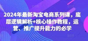 2024年最新淘宝电商系列课，底层逻辑解析+核心操作教程，运营、推广提升能力的必学-项目资源库