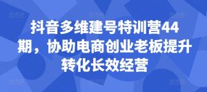 抖音多维建号特训营44期,协助电商创业老板提升转化长效经营-项目资源库