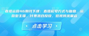 直播运营46期线下课：直播起号方式与复盘、运营型主播、付费混合投放、短视频流量叠-项目资源库