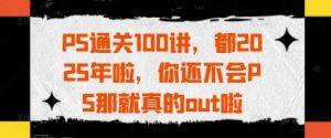 PS通关100讲,都2025年啦,你还不会PS那就真的out啦-项目资源库